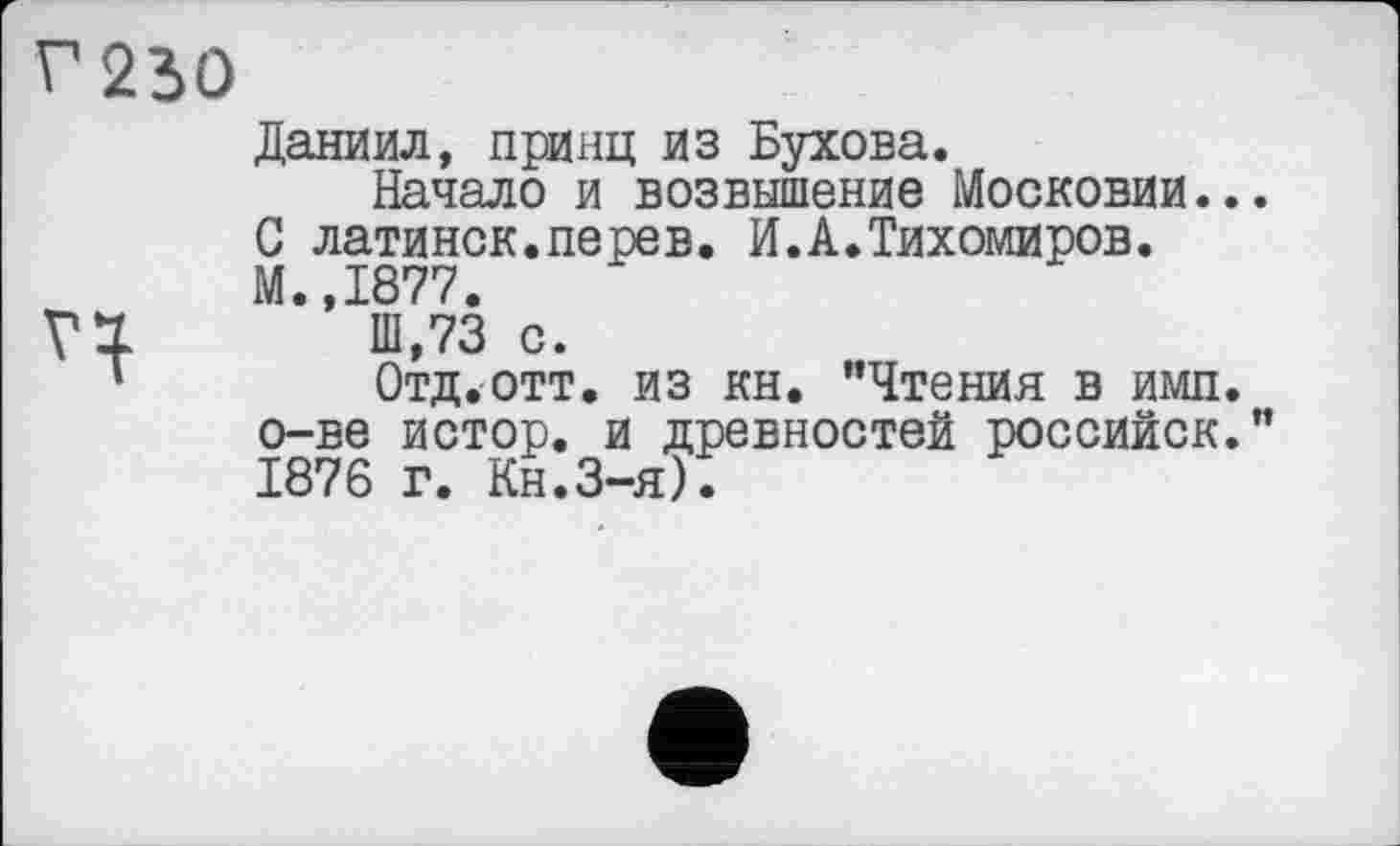 ﻿Даниил, принц из Бухова.
Начало и возвышение Московии.. С латинок.перев. И.А.Тихомиров.
М.,1877.
111,73 с.
Отд.отт. из кн. "Чтения в имп. о-ве истор. и древностей российск. 1876 г. Кн.З-я).